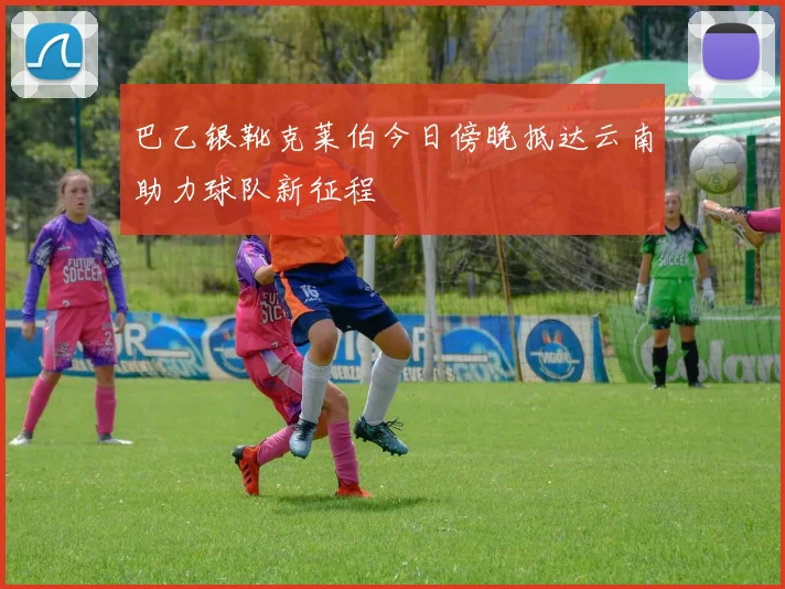 巴乙银靴克莱伯今日傍晚抵达云南助力球队新征程