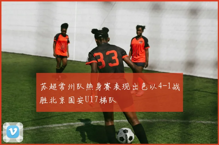 苏超常州队热身赛表现出色以4-1战胜北京国安U17梯队