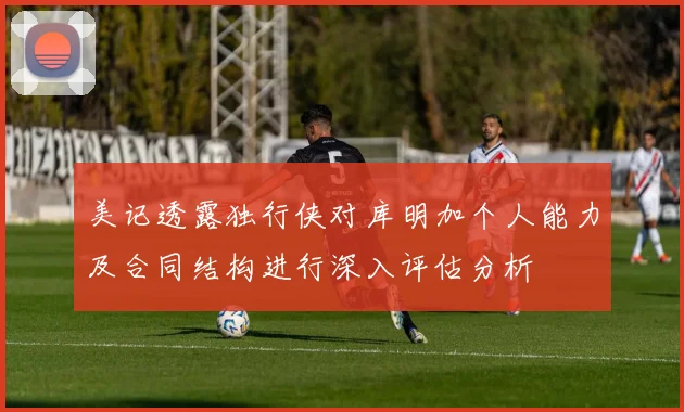 美记透露独行侠对库明加个人能力及合同结构进行深入评估分析