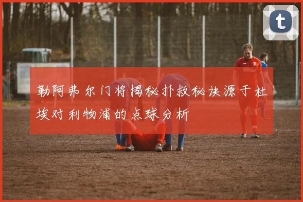 勒阿弗尔门将揭秘扑救秘诀源于杜埃对利物浦的点球分析