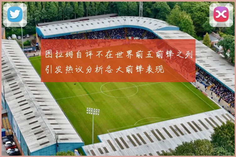 图拉姆自评不在世界前五前锋之列引发热议分析各大前锋表现