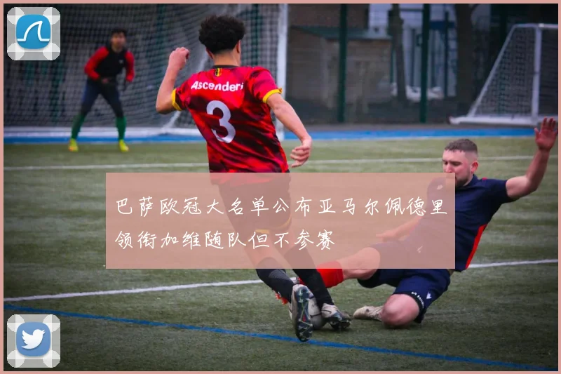 巴萨欧冠大名单公布亚马尔佩德里领衔加维随队但不参赛
