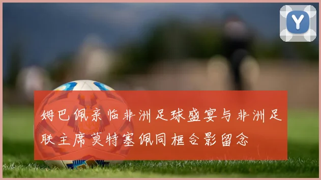 姆巴佩亲临非洲足球盛宴与非洲足联主席莫特塞佩同框合影留念
