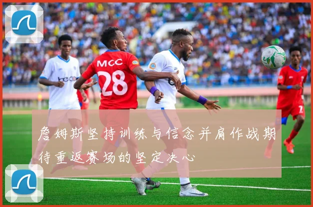 詹姆斯坚持训练与信念并肩作战期待重返赛场的坚定决心