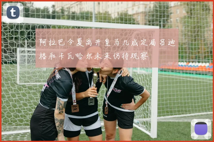 阿拉巴今夏离开皇马几成定局吕迪格和卡瓦哈尔未来仍待观察