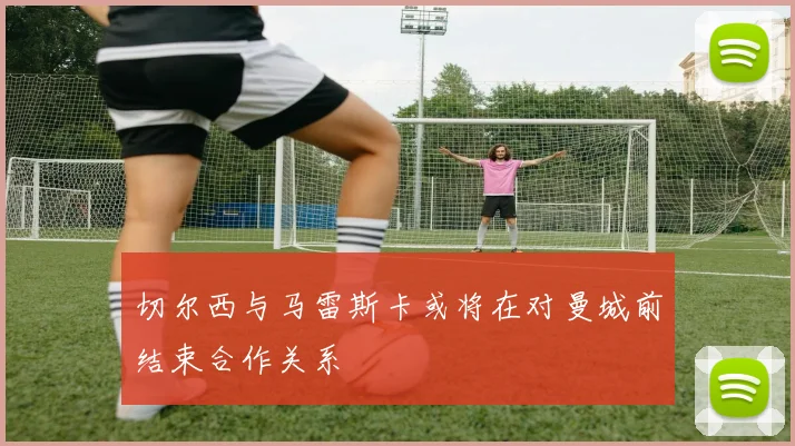 切尔西与马雷斯卡或将在对曼城前结束合作关系