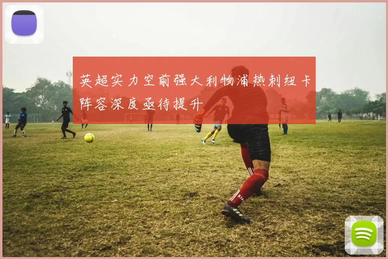 英超实力空前强大利物浦热刺纽卡阵容深度亟待提升