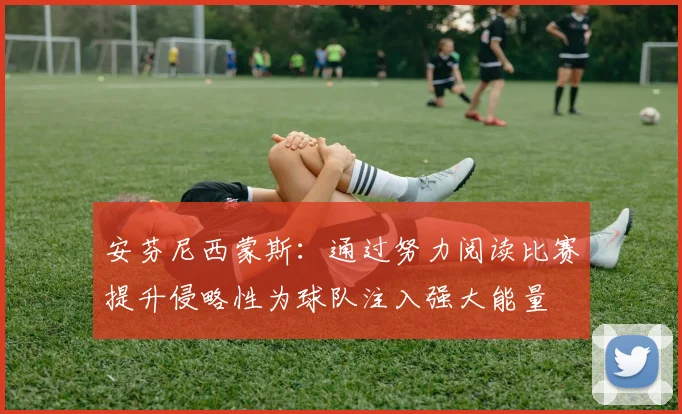 安芬尼西蒙斯：通过努力阅读比赛提升侵略性为球队注入强大能量