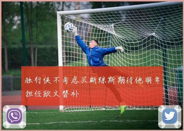 独行侠不考虑买断琼斯期待他明年担任欧文替补