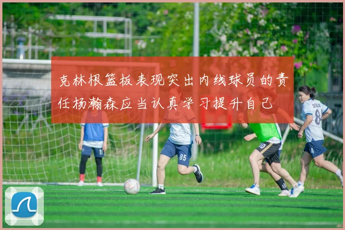 克林根篮板表现突出内线球员的责任杨瀚森应当认真学习提升自己