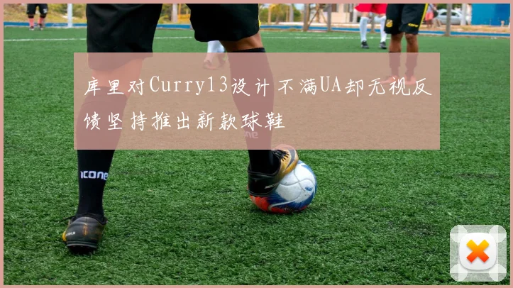 库里对Curry13设计不满UA却无视反馈坚持推出新款球鞋