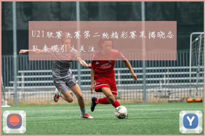 U21联赛决赛第二轮精彩赛果揭晓各队表现引人关注