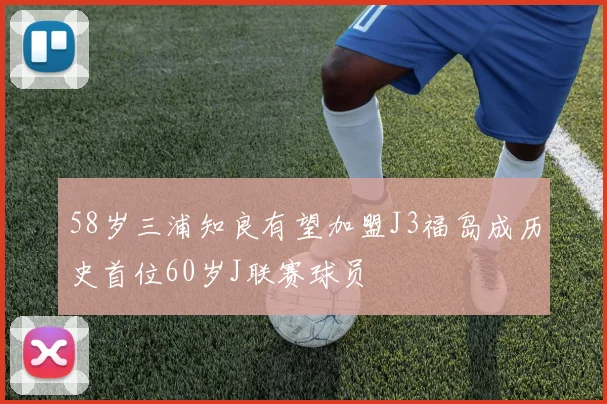 58岁三浦知良有望加盟J3福岛成历史首位60岁J联赛球员