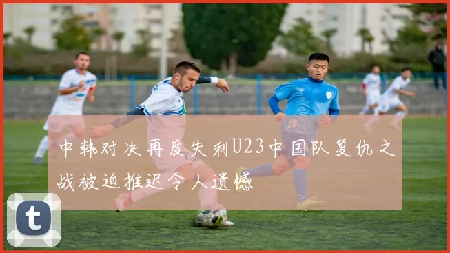 中韩对决再度失利U23中国队复仇之战被迫推迟令人遗憾