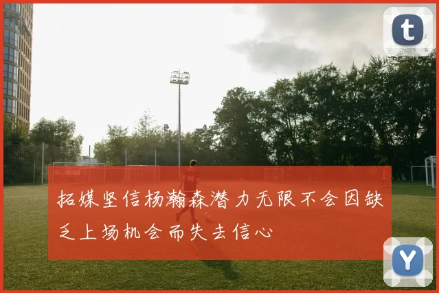 拓媒坚信杨瀚森潜力无限不会因缺乏上场机会而失去信心