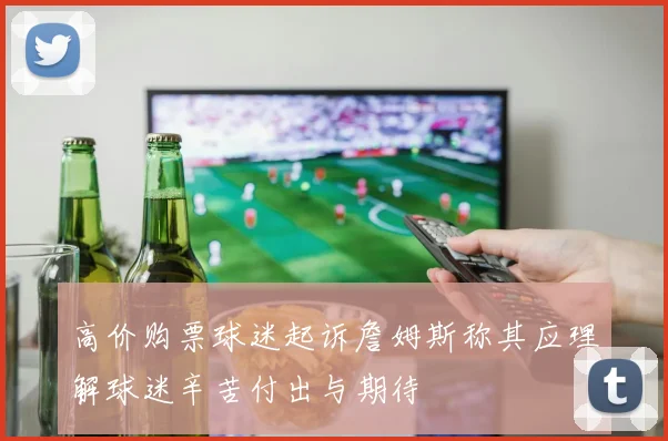 高价购票球迷起诉詹姆斯称其应理解球迷辛苦付出与期待