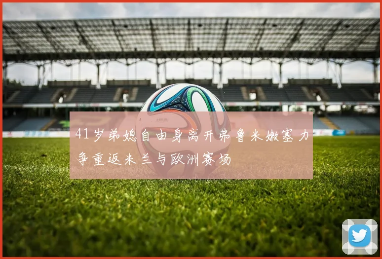 41岁弟媳自由身离开弗鲁米嫩塞力争重返米兰与欧洲赛场