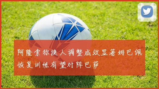 阿隆索称换人调整成效显著姆巴佩恢复训练有望对阵巴萨