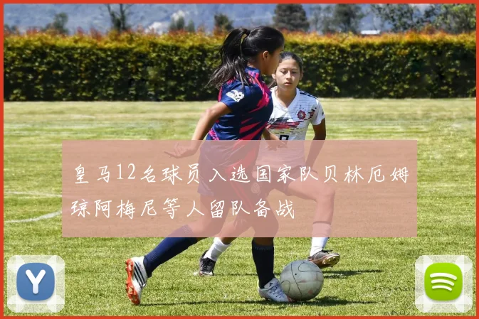 皇马12名球员入选国家队贝林厄姆琼阿梅尼等人留队备战
