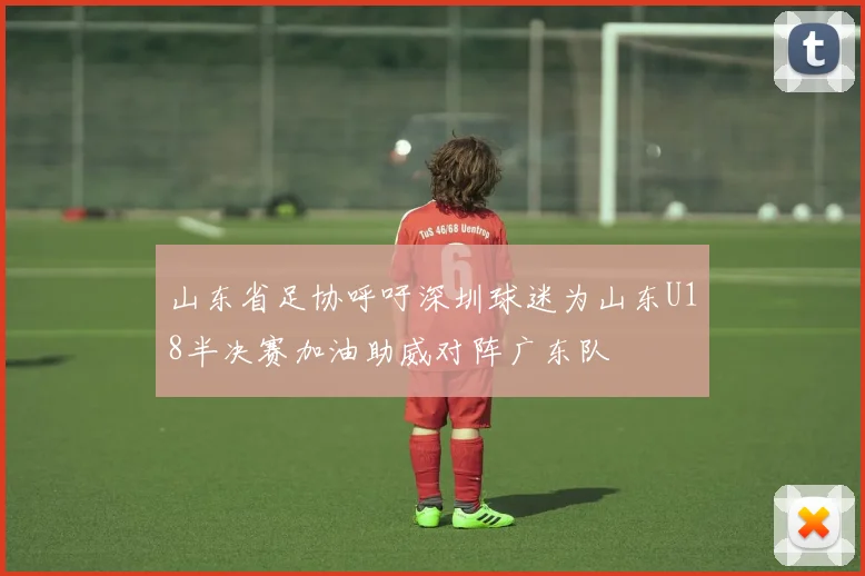 山东省足协呼吁深圳球迷为山东U18半决赛加油助威对阵广东队