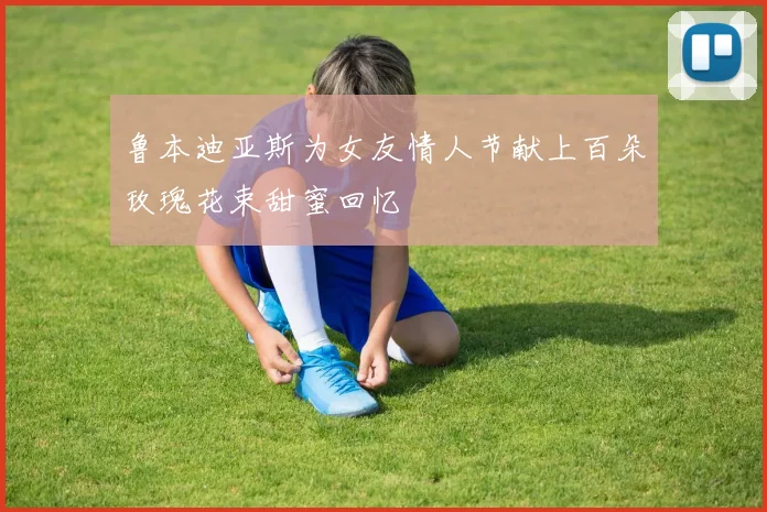 鲁本迪亚斯为女友情人节献上百朵玫瑰花束甜蜜回忆