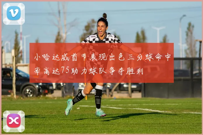 小哈达威首节表现出色三分球命中率高达75助力球队争夺胜利
