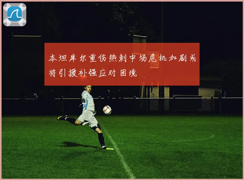 本坦库尔重伤热刺中场危机加剧或将引援补强应对困境