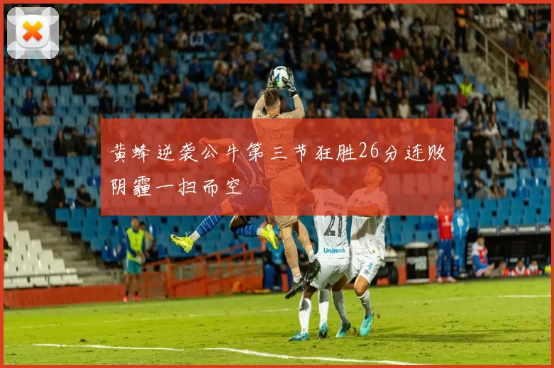 黄蜂逆袭公牛第三节狂胜26分连败阴霾一扫而空
