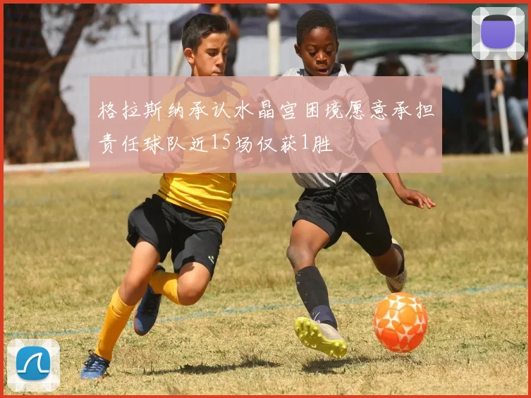 格拉斯纳承认水晶宫困境愿意承担责任球队近15场仅获1胜