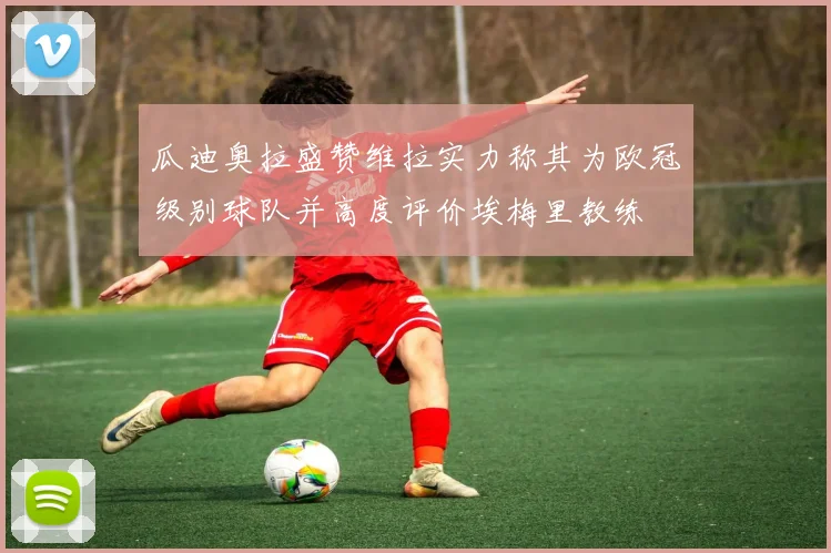 瓜迪奥拉盛赞维拉实力称其为欧冠级别球队并高度评价埃梅里教练