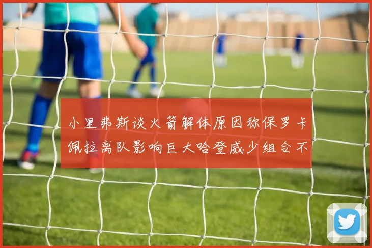 小里弗斯谈火箭解体原因称保罗卡佩拉离队影响巨大哈登威少组合不和谐