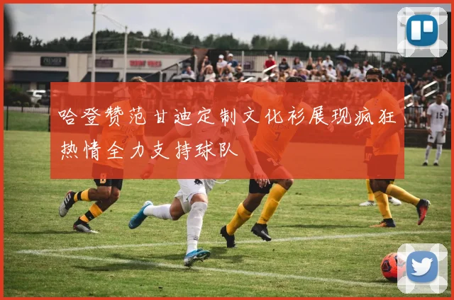 哈登赞范甘迪定制文化衫展现疯狂热情全力支持球队