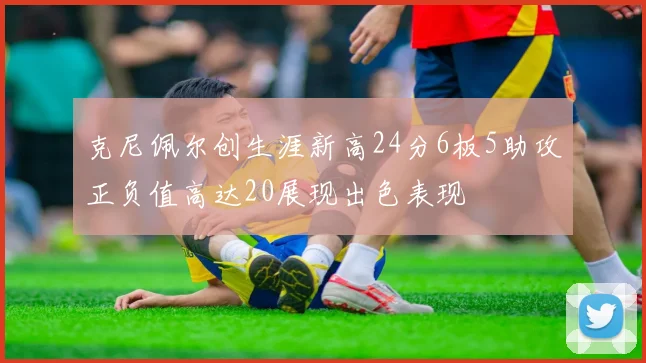 克尼佩尔创生涯新高24分6板5助攻正负值高达20展现出色表现