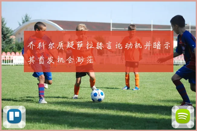 乔科尔质疑萨拉赫言论动机并暗示其首发机会渺茫