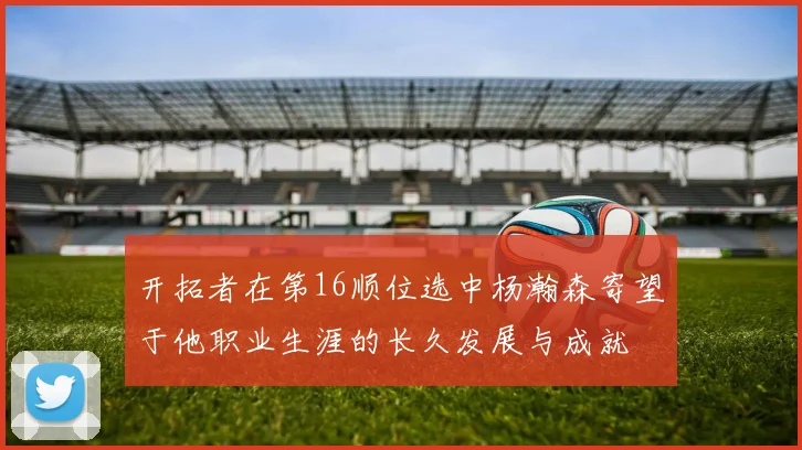 开拓者在第16顺位选中杨瀚森寄望于他职业生涯的长久发展与成就