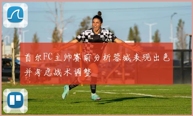 首尔FC主帅赛前分析蓉城表现出色并考虑战术调整
