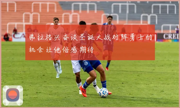 弗拉格兴奋谈圣诞大战对阵勇士的机会让他倍感期待