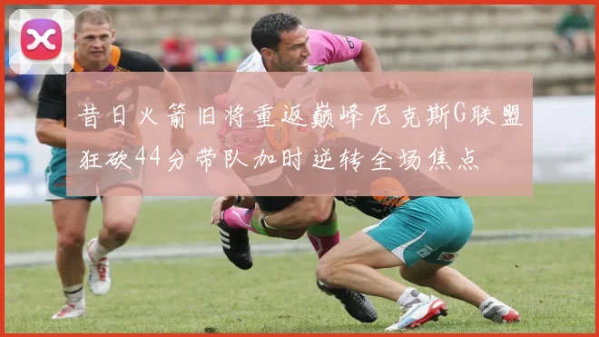 昔日火箭旧将重返巅峰尼克斯G联盟狂砍44分带队加时逆转全场焦点