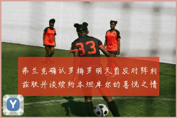 弗兰克确认罗梅罗明天首发对阵利兹联并谈续约本坦库尔的喜悦之情