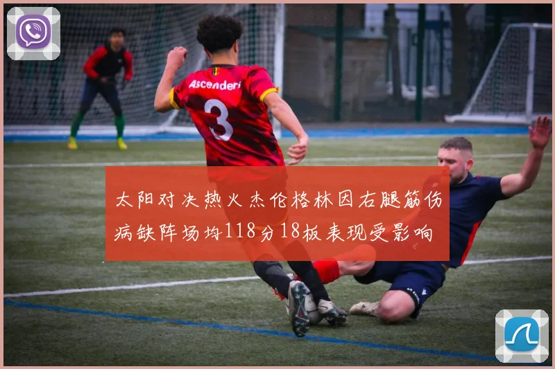 太阳对决热火杰伦格林因右腿筋伤病缺阵场均118分18板表现受影响